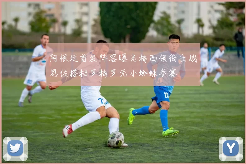 阿根廷首发阵容曝光梅西领衔出战恩佐搭档罗梅罗无小蜘蛛参赛