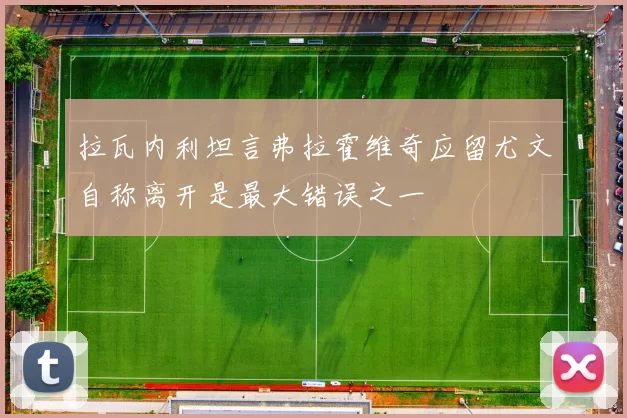 拉瓦内利坦言弗拉霍维奇应留尤文自称离开是最大错误之一