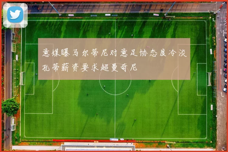 意媒曝马尔蒂尼对意足协态度冷淡孔蒂薪资要求超曼奇尼