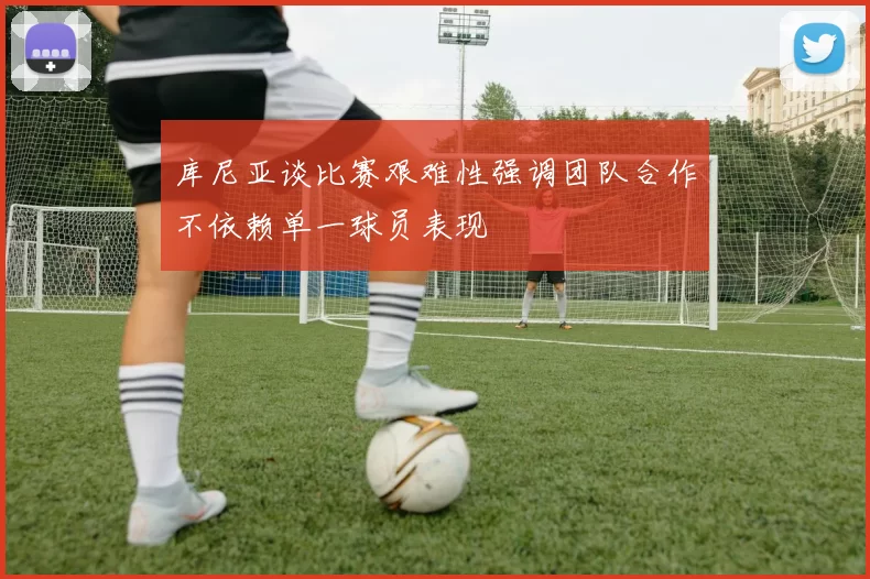 库尼亚谈比赛艰难性强调团队合作不依赖单一球员表现
