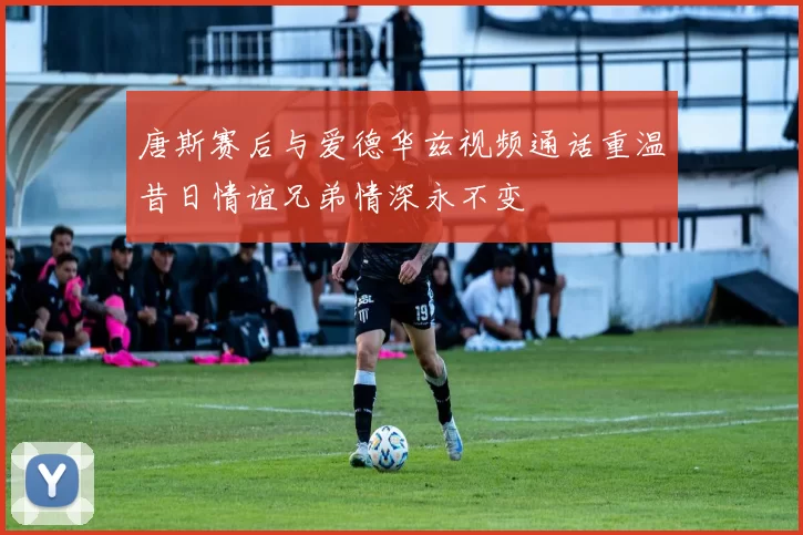 唐斯赛后与爱德华兹视频通话重温昔日情谊兄弟情深永不变