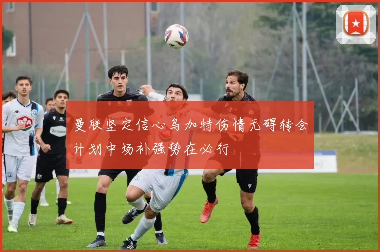 曼联坚定信心乌加特伤情无碍转会计划中场补强势在必行