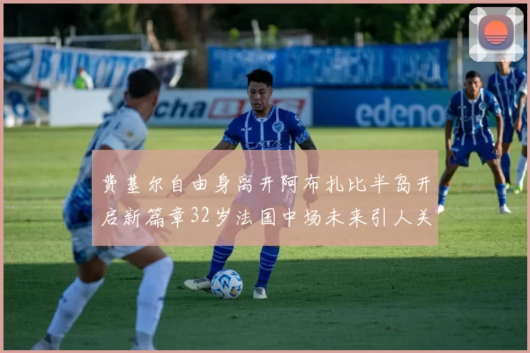 费基尔自由身离开阿布扎比半岛开启新篇章32岁法国中场未来引人关注
