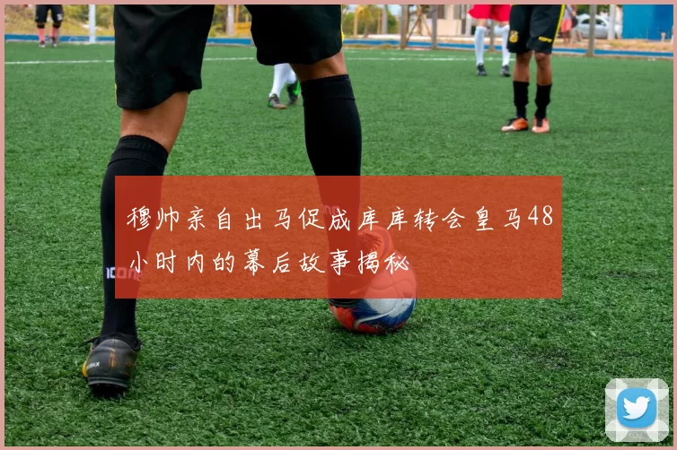 穆帅亲自出马促成库库转会皇马48小时内的幕后故事揭秘