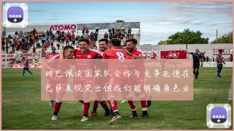 姆巴佩谈国家队合作与竞争孔德在巴萨表现突出但我们能明确角色分工