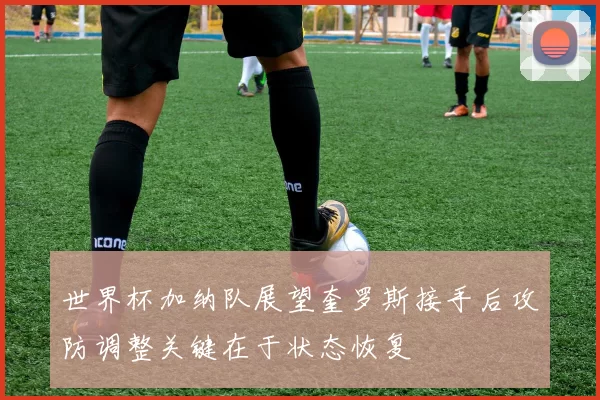 世界杯加纳队展望奎罗斯接手后攻防调整关键在于状态恢复