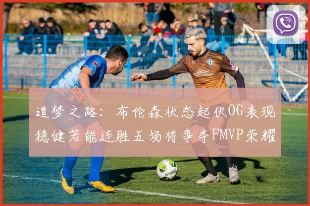 追梦之路：布伦森状态起伏OG表现稳健若能连胜五场将争夺FMVP荣耀