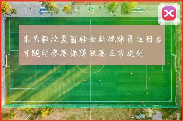 朱艺解读夏窗转会新规球员注册后可随时参赛保障联赛正常进行