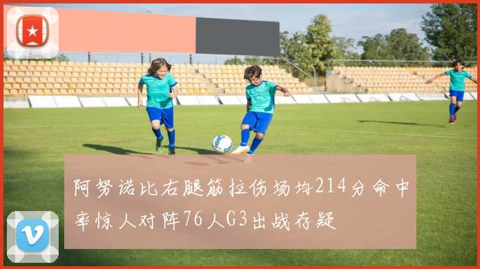 阿努诺比右腿筋拉伤场均214分命中率惊人对阵76人G3出战存疑