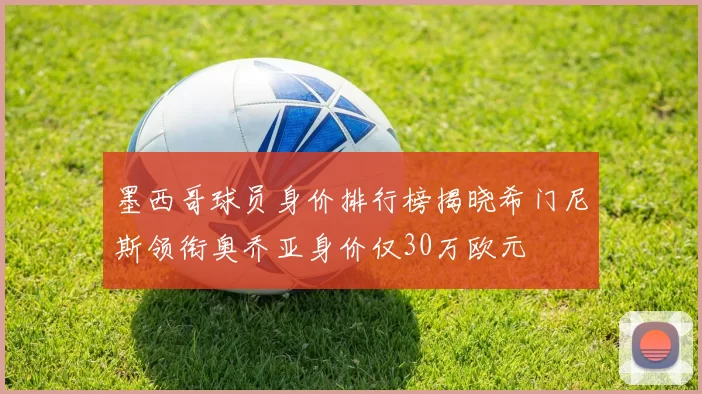 墨西哥球员身价排行榜揭晓希门尼斯领衔奥乔亚身价仅30万欧元