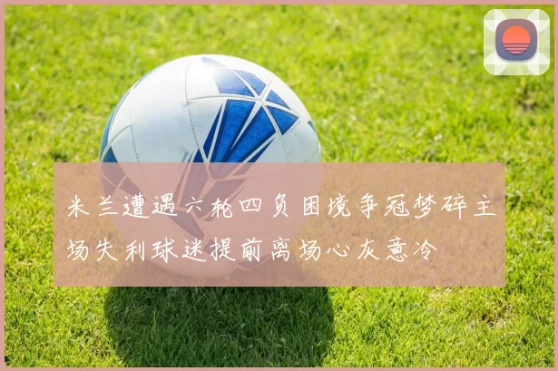 米兰遭遇六轮四负困境争冠梦碎主场失利球迷提前离场心灰意冷