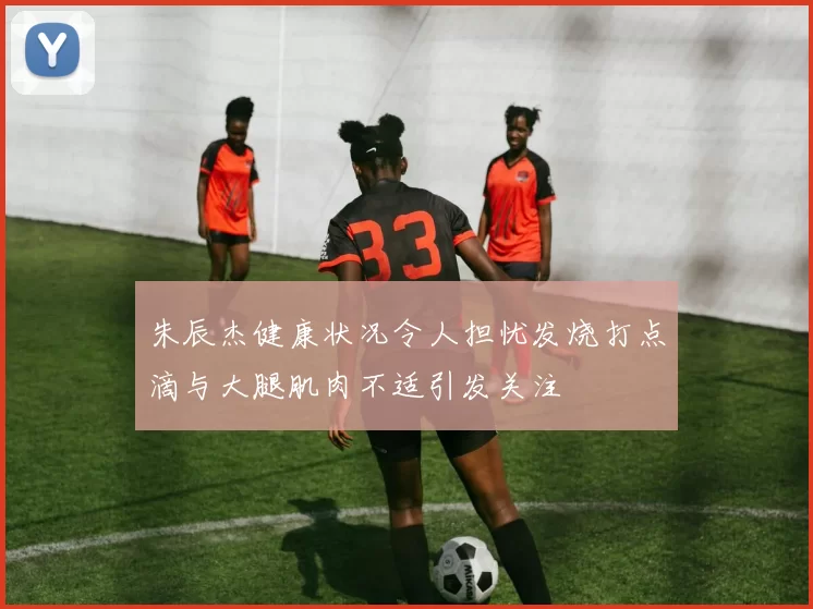 朱辰杰健康状况令人担忧发烧打点滴与大腿肌肉不适引发关注