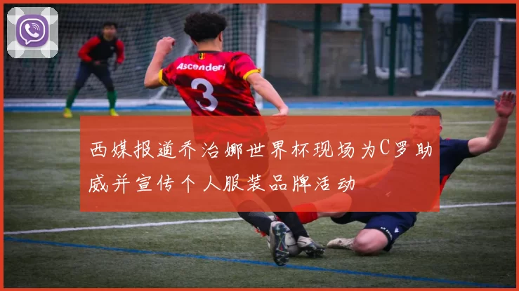 西媒报道乔治娜世界杯现场为C罗助威并宣传个人服装品牌活动