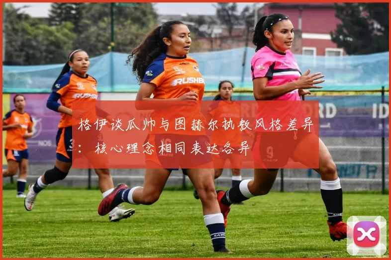 格伊谈瓜帅与图赫尔执教风格差异：核心理念相同表达各异