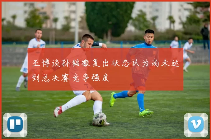 王博谈孙铭徽复出状态认为尚未达到总决赛竞争强度