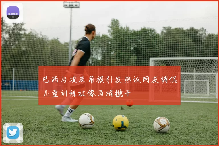 巴西与埃及角旗引发热议网友调侃儿童训练桩像马桶搋子