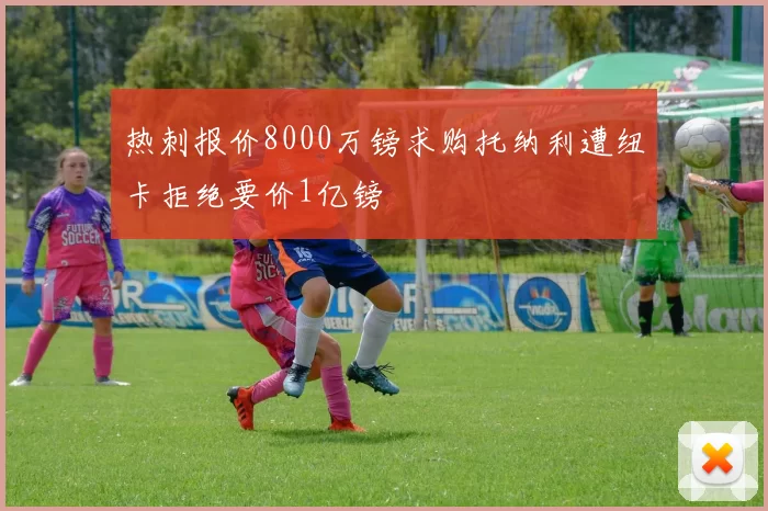 热刺报价8000万镑求购托纳利遭纽卡拒绝要价1亿镑